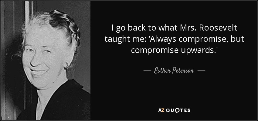 I go back to what Mrs. Roosevelt taught me: 'Always compromise, but compromise upwards.' - Esther Peterson