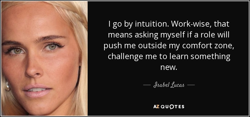 I go by intuition. Work-wise, that means asking myself if a role will push me outside my comfort zone, challenge me to learn something new. - Isabel Lucas