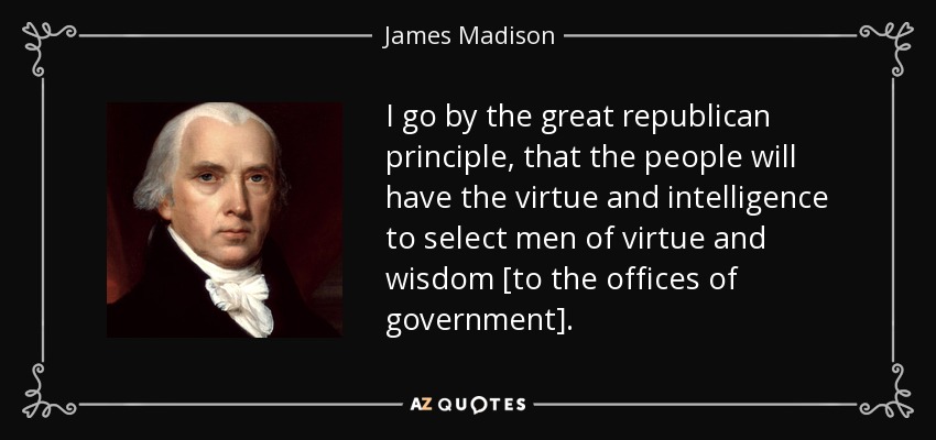 I go by the great republican principle, that the people will have the virtue and intelligence to select men of virtue and wisdom [to the offices of government]. - James Madison