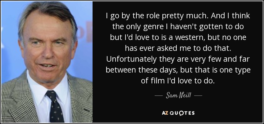 I go by the role pretty much. And I think the only genre I haven't gotten to do but I'd love to is a western, but no one has ever asked me to do that. Unfortunately they are very few and far between these days, but that is one type of film I'd love to do. - Sam Neill