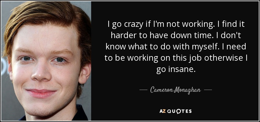 I go crazy if I'm not working. I find it harder to have down time. I don't know what to do with myself. I need to be working on this job otherwise I go insane. - Cameron Monaghan