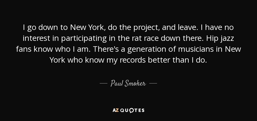 I go down to New York, do the project, and leave. I have no interest in participating in the rat race down there. Hip jazz fans know who I am. There's a generation of musicians in New York who know my records better than I do. - Paul Smoker
