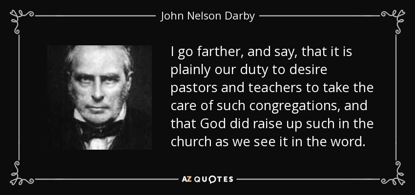 I go farther, and say, that it is plainly our duty to desire pastors and teachers to take the care of such congregations, and that God did raise up such in the church as we see it in the word. - John Nelson Darby