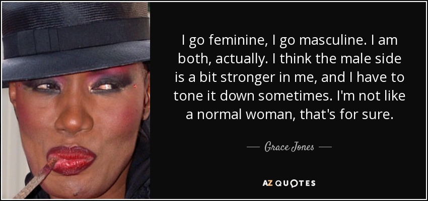 I go feminine, I go masculine. I am both, actually. I think the male side is a bit stronger in me, and I have to tone it down sometimes. I'm not like a normal woman, that's for sure. - Grace Jones