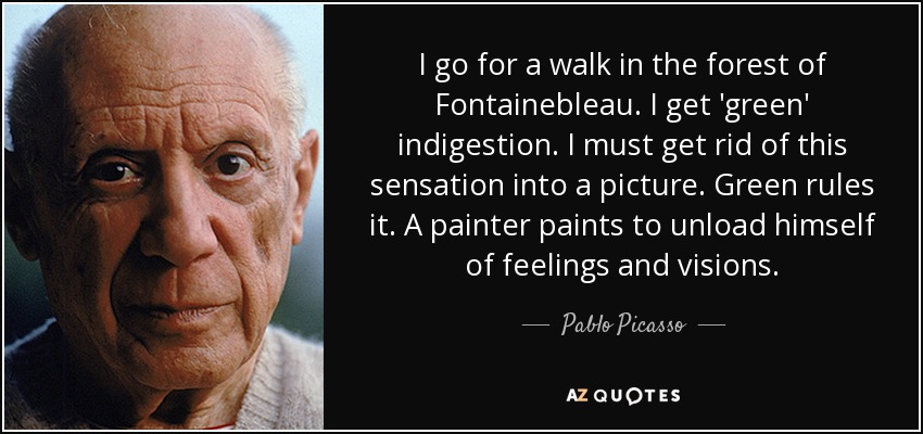 I go for a walk in the forest of Fontainebleau. I get 'green' indigestion. I must get rid of this sensation into a picture. Green rules it. A painter paints to unload himself of feelings and visions. - Pablo Picasso