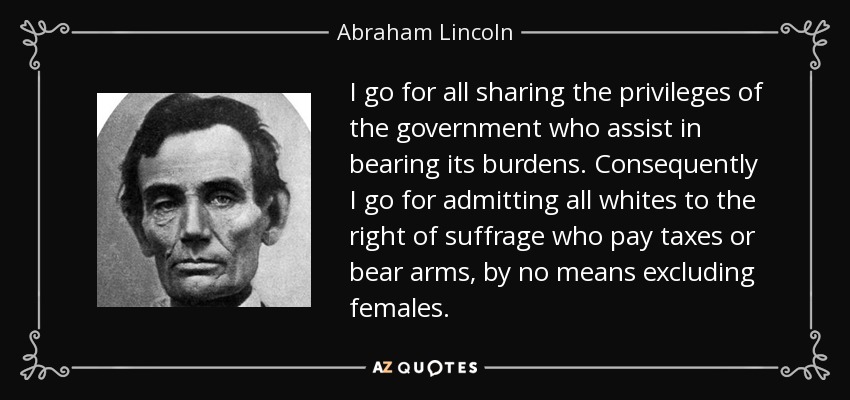 I go for all sharing the privileges of the government who assist in bearing its burdens. Consequently I go for admitting all whites to the right of suffrage who pay taxes or bear arms, by no means excluding females. - Abraham Lincoln