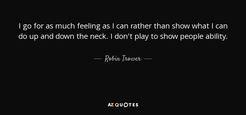 I go for as much feeling as I can rather than show what I can do up and down the neck. I don't play to show people ability. - Robin Trower