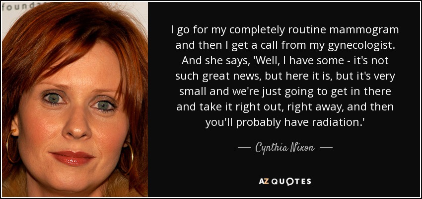 I go for my completely routine mammogram and then I get a call from my gynecologist. And she says, 'Well, I have some - it's not such great news, but here it is, but it's very small and we're just going to get in there and take it right out, right away, and then you'll probably have radiation.' - Cynthia Nixon