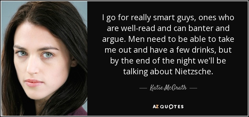 I go for really smart guys, ones who are well-read and can banter and argue. Men need to be able to take me out and have a few drinks, but by the end of the night we'll be talking about Nietzsche. - Katie McGrath