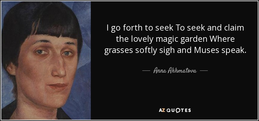 I go forth to seek To seek and claim the lovely magic garden Where grasses softly sigh and Muses speak. - Anna Akhmatova