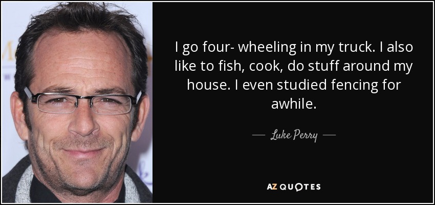 I go four- wheeling in my truck. I also like to fish, cook, do stuff around my house. I even studied fencing for awhile. - Luke Perry