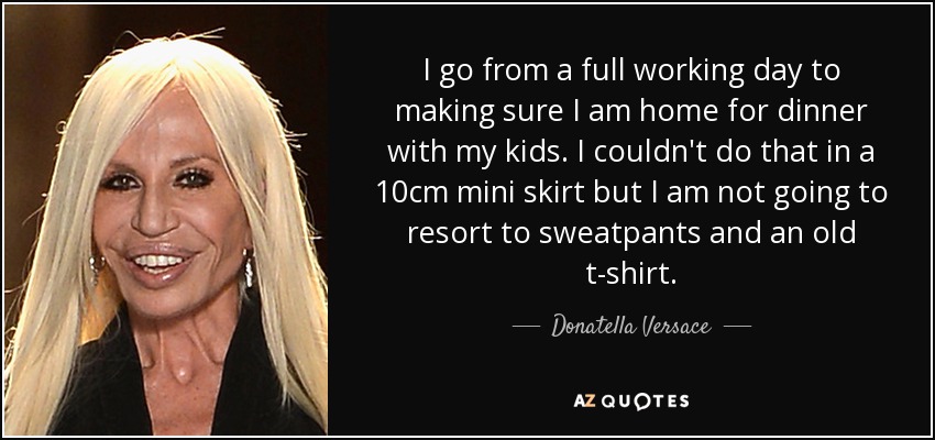 I go from a full working day to making sure I am home for dinner with my kids. I couldn't do that in a 10cm mini skirt but I am not going to resort to sweatpants and an old t-shirt. - Donatella Versace