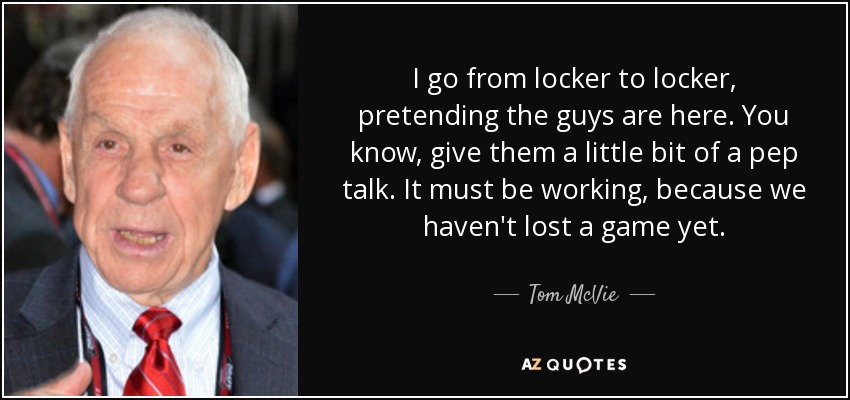 I go from locker to locker, pretending the guys are here. You know, give them a little bit of a pep talk. It must be working, because we haven't lost a game yet. - Tom McVie