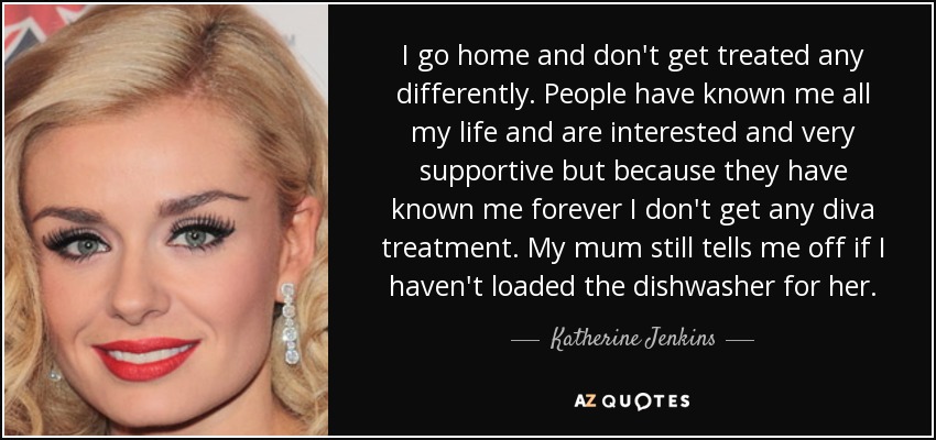 I go home and don't get treated any differently. People have known me all my life and are interested and very supportive but because they have known me forever I don't get any diva treatment. My mum still tells me off if I haven't loaded the dishwasher for her. - Katherine Jenkins