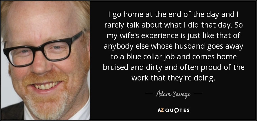 I go home at the end of the day and I rarely talk about what I did that day. So my wife's experience is just like that of anybody else whose husband goes away to a blue collar job and comes home bruised and dirty and often proud of the work that they're doing. - Adam Savage
