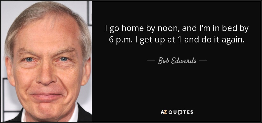 I go home by noon, and I'm in bed by 6 p.m. I get up at 1 and do it again. - Bob Edwards