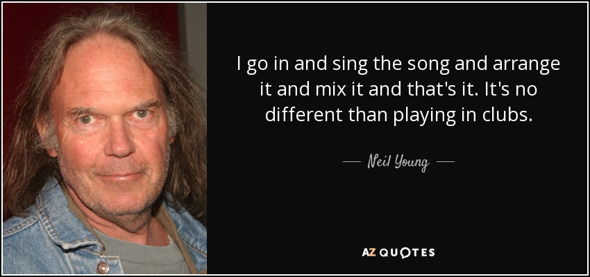 I go in and sing the song and arrange it and mix it and that's it. It's no different than playing in clubs. - Neil Young