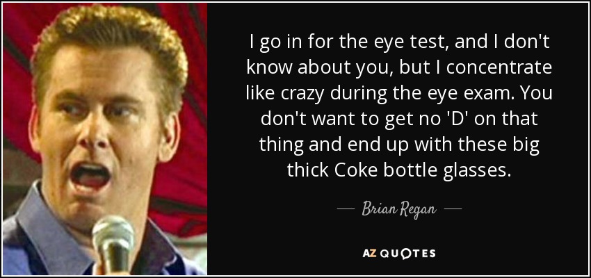 I go in for the eye test, and I don't know about you, but I concentrate like crazy during the eye exam. You don't want to get no 'D' on that thing and end up with these big thick Coke bottle glasses. - Brian Regan