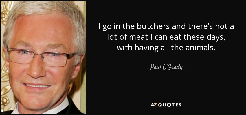 I go in the butchers and there's not a lot of meat I can eat these days, with having all the animals. - Paul O'Grady