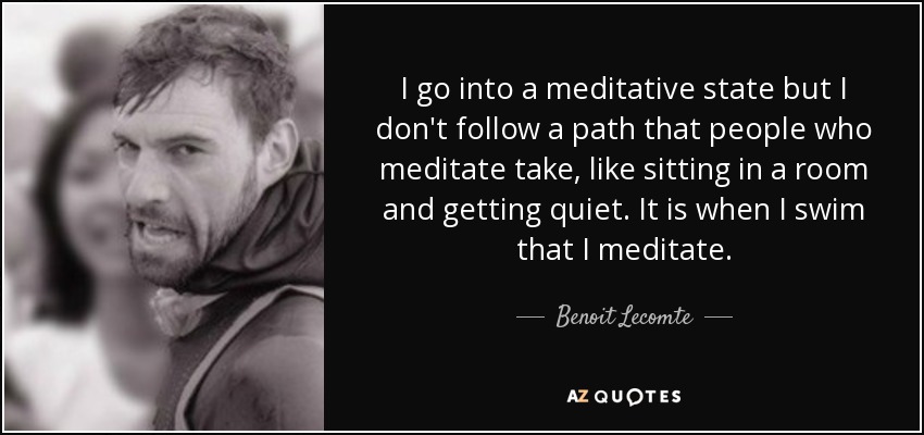 I go into a meditative state but I don't follow a path that people who meditate take, like sitting in a room and getting quiet. It is when I swim that I meditate. - Benoit Lecomte