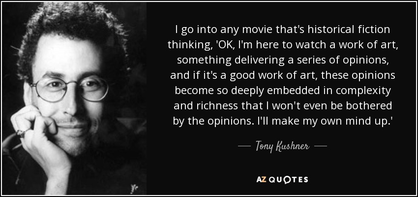 I go into any movie that's historical fiction thinking, 'OK, I'm here to watch a work of art, something delivering a series of opinions, and if it's a good work of art, these opinions become so deeply embedded in complexity and richness that I won't even be bothered by the opinions. I'll make my own mind up.' - Tony Kushner