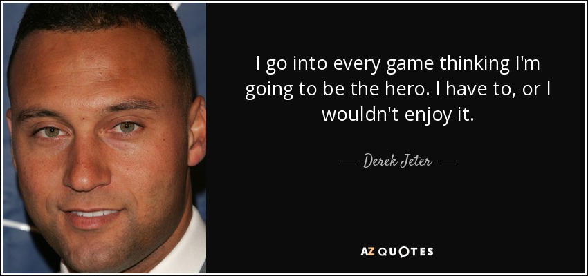 I go into every game thinking I'm going to be the hero. I have to, or I wouldn't enjoy it. - Derek Jeter