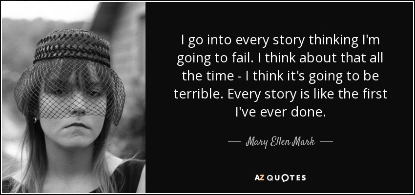 I go into every story thinking I'm going to fail. I think about that all the time - I think it's going to be terrible. Every story is like the first I've ever done. - Mary Ellen Mark