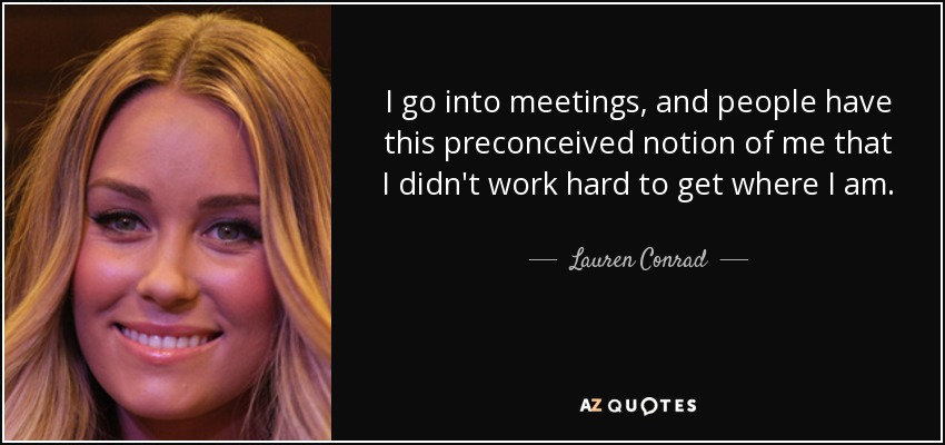 I go into meetings, and people have this preconceived notion of me that I didn't work hard to get where I am. - Lauren Conrad