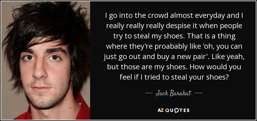 I go into the crowd almost everyday and I really really really despise it when people try to steal my shoes. That is a thing where they're proabably like 'oh, you can just go out and buy a new pair'. Like yeah, but those are my shoes. How would you feel if I tried to steal your shoes? - Jack Barakat