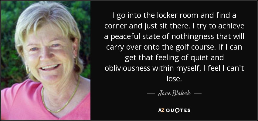 I go into the locker room and find a corner and just sit there. I try to achieve a peaceful state of nothingness that will carry over onto the golf course. If I can get that feeling of quiet and obliviousness within myself, I feel I can't lose. - Jane Blalock