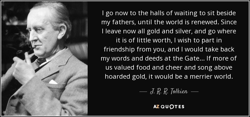 I go now to the halls of waiting to sit beside my fathers, until the world is renewed. Since I leave now all gold and silver, and go where it is of little worth, I wish to part in friendship from you, and I would take back my words and deeds at the Gate. . . If more of us valued food and cheer and song above hoarded gold, it would be a merrier world. - J. R. R. Tolkien