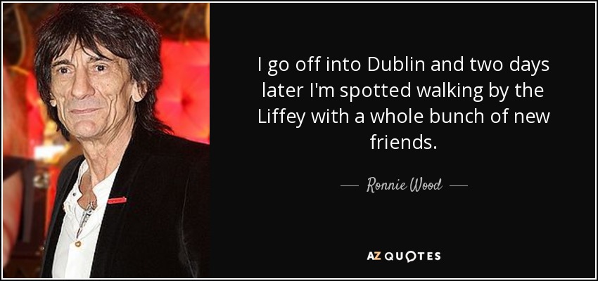 I go off into Dublin and two days later I'm spotted walking by the Liffey with a whole bunch of new friends. - Ronnie Wood