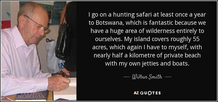 I go on a hunting safari at least once a year to Botswana, which is fantastic because we have a huge area of wilderness entirely to ourselves. My island covers roughly 55 acres, which again I have to myself, with nearly half a kilometre of private beach with my own jetties and boats. - Wilbur Smith