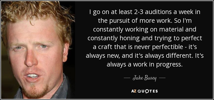 I go on at least 2-3 auditions a week in the pursuit of more work. So I'm constantly working on material and constantly honing and trying to perfect a craft that is never perfectible - it's always new, and it's always different. It's always a work in progress. - Jake Busey