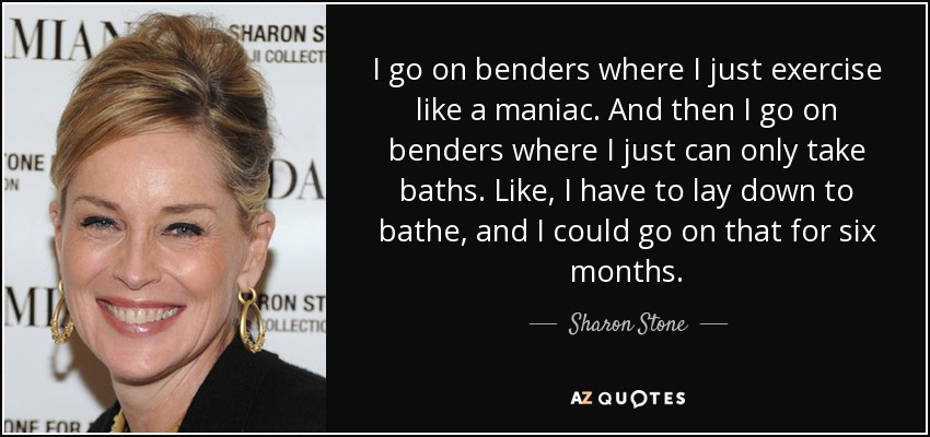 I go on benders where I just exercise like a maniac. And then I go on benders where I just can only take baths. Like, I have to lay down to bathe, and I could go on that for six months. - Sharon Stone