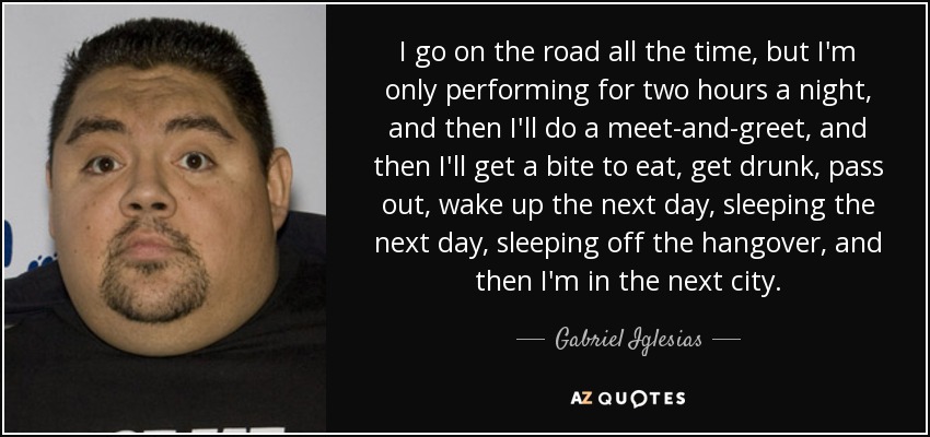I go on the road all the time, but I'm only performing for two hours a night, and then I'll do a meet-and-greet, and then I'll get a bite to eat, get drunk, pass out, wake up the next day, sleeping the next day, sleeping off the hangover, and then I'm in the next city. - Gabriel Iglesias
