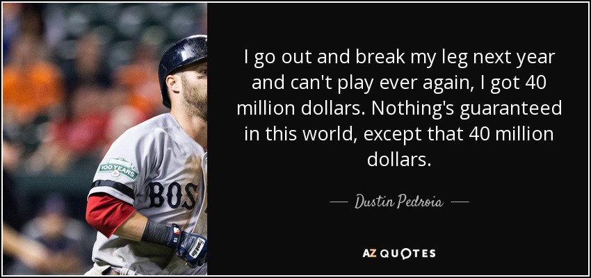 I go out and break my leg next year and can't play ever again, I got 40 million dollars. Nothing's guaranteed in this world, except that 40 million dollars. - Dustin Pedroia