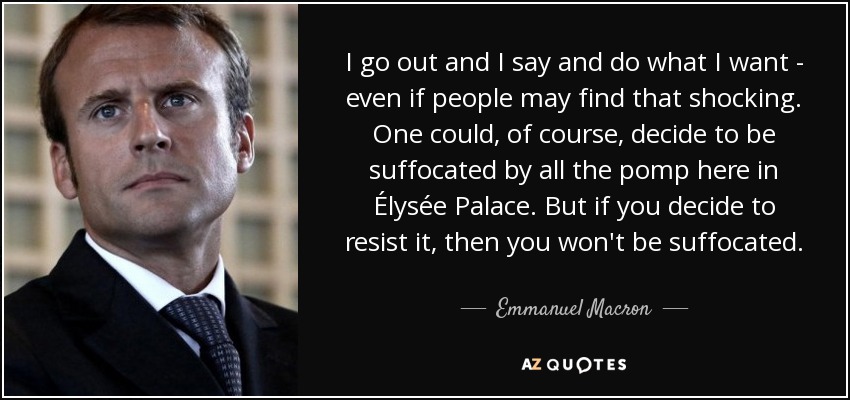 I go out and I say and do what I want - even if people may find that shocking. One could, of course, decide to be suffocated by all the pomp here in Élysée Palace. But if you decide to resist it, then you won't be suffocated. - Emmanuel Macron
