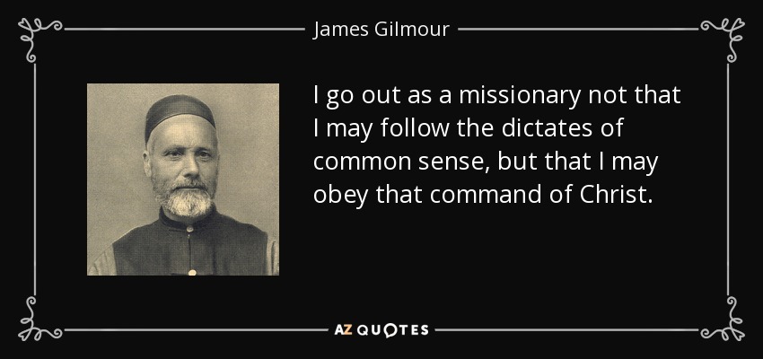 I go out as a missionary not that I may follow the dictates of common sense, but that I may obey that command of Christ. - James Gilmour