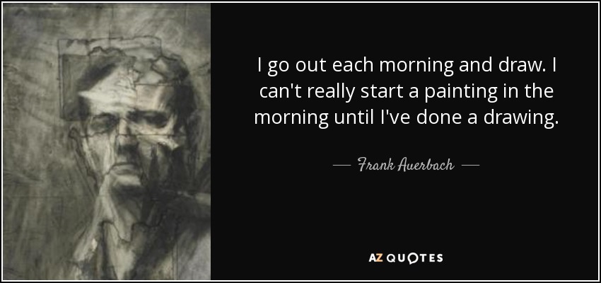 I go out each morning and draw. I can't really start a painting in the morning until I've done a drawing. - Frank Auerbach