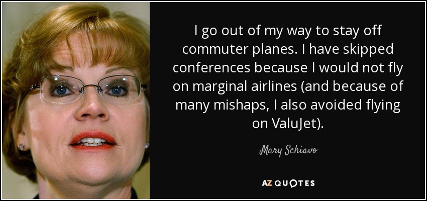 I go out of my way to stay off commuter planes. I have skipped conferences because I would not fly on marginal airlines (and because of many mishaps, I also avoided flying on ValuJet). - Mary Schiavo