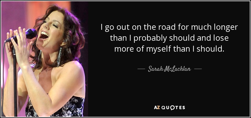 I go out on the road for much longer than I probably should and lose more of myself than I should. - Sarah McLachlan