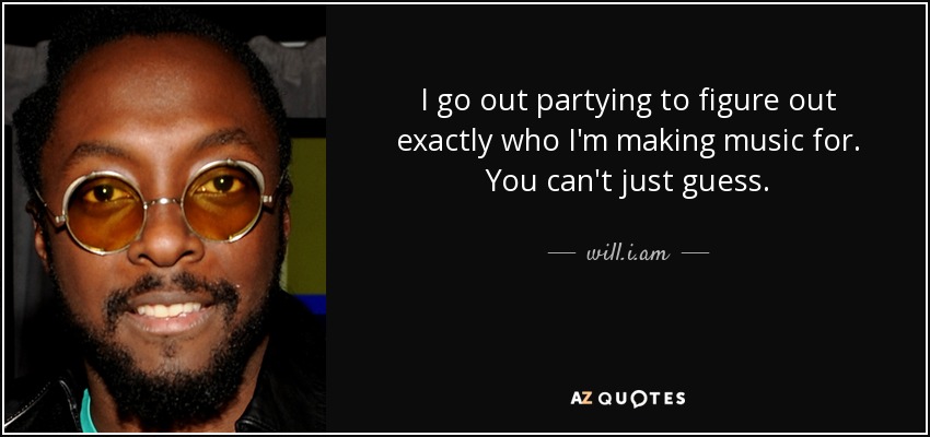 I go out partying to figure out exactly who I'm making music for. You can't just guess. - will.i.am