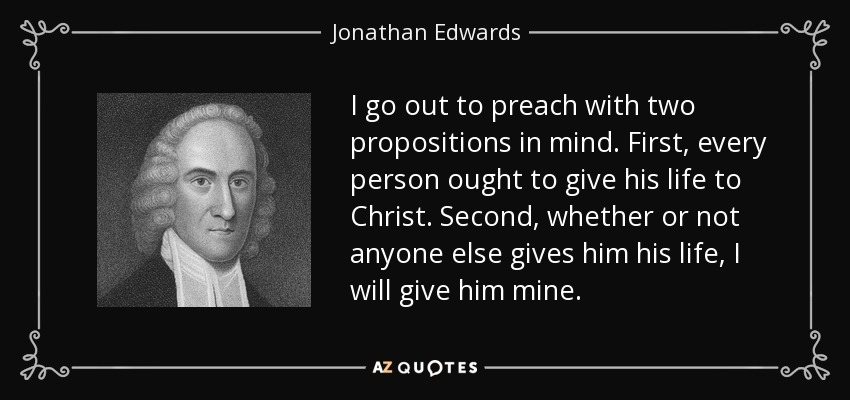 I go out to preach with two propositions in mind. First, every person ought to give his life to Christ. Second, whether or not anyone else gives him his life, I will give him mine. - Jonathan Edwards