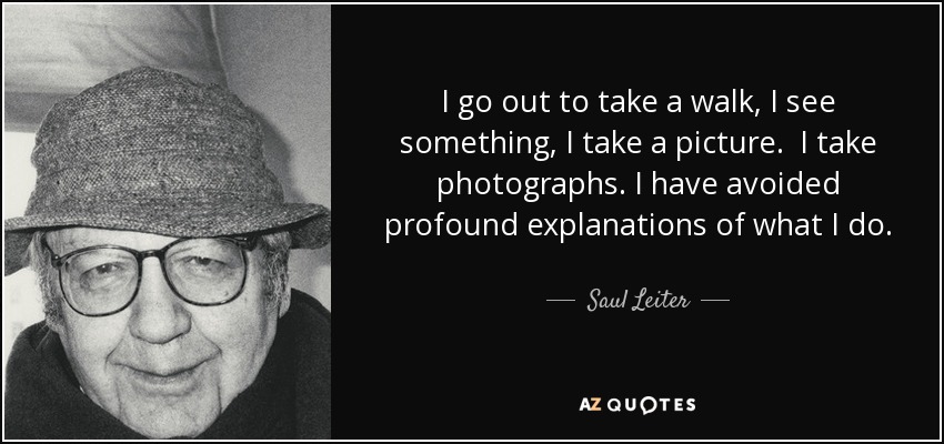 I go out to take a walk, I see something, I take a picture. I take photographs. I have avoided profound explanations of what I do. - Saul Leiter