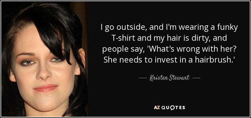 I go outside, and I'm wearing a funky T-shirt and my hair is dirty, and people say, 'What's wrong with her? She needs to invest in a hairbrush.' - Kristen Stewart