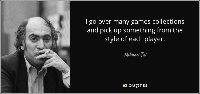 I go over many games collections and pick up something from the style of each player. - Mikhail Tal