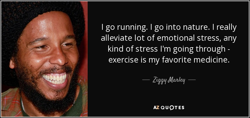 I go running. I go into nature. I really alleviate lot of emotional stress, any kind of stress I'm going through - exercise is my favorite medicine. - Ziggy Marley