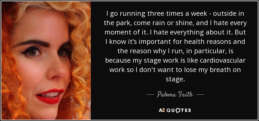 I go running three times a week - outside in the park, come rain or shine, and I hate every moment of it. I hate everything about it. But I know it's important for health reasons and the reason why I run, in particular, is because my stage work is like cardiovascular work so I don't want to lose my breath on stage. - Paloma Faith