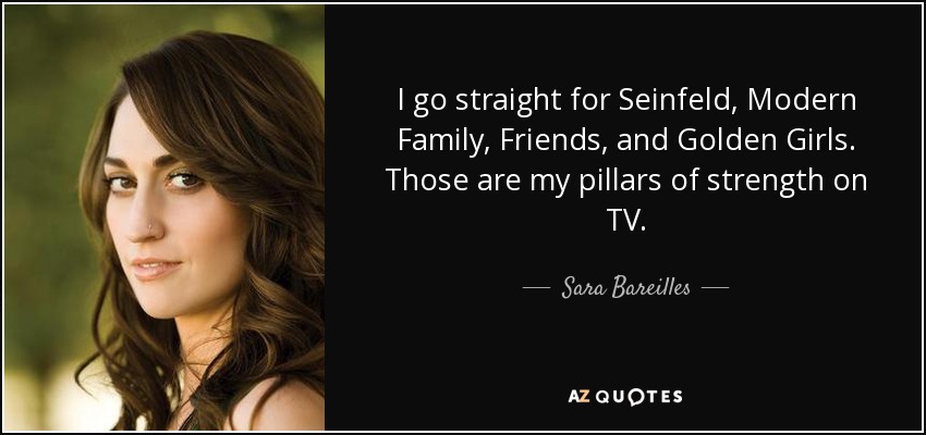 I go straight for Seinfeld, Modern Family, Friends, and Golden Girls. Those are my pillars of strength on TV. - Sara Bareilles